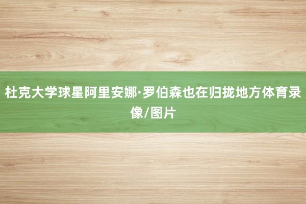 杜克大学球星阿里安娜·罗伯森也在归拢地方体育录像/图片