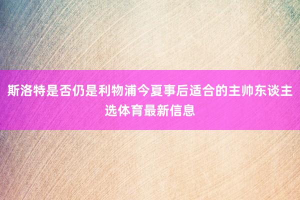 斯洛特是否仍是利物浦今夏事后适合的主帅东谈主选体育最新信息
