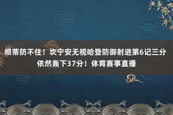 根蒂防不住！坎宁安无视哈登防御射进第6记三分 依然轰下37分！体育赛事直播