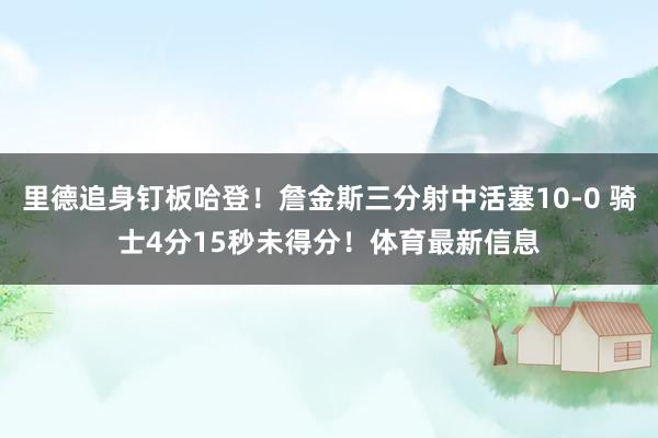 里德追身钉板哈登！詹金斯三分射中活塞10-0 骑士4分15秒未得分！体育最新信息