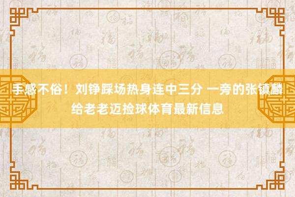 手感不俗！刘铮踩场热身连中三分 一旁的张镇麟给老老迈捡球体育最新信息