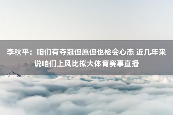 李秋平：咱们有夺冠但愿但也检会心态 近几年来说咱们上风比拟大体育赛事直播
