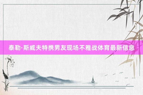 泰勒·斯威夫特携男友现场不雅战体育最新信息