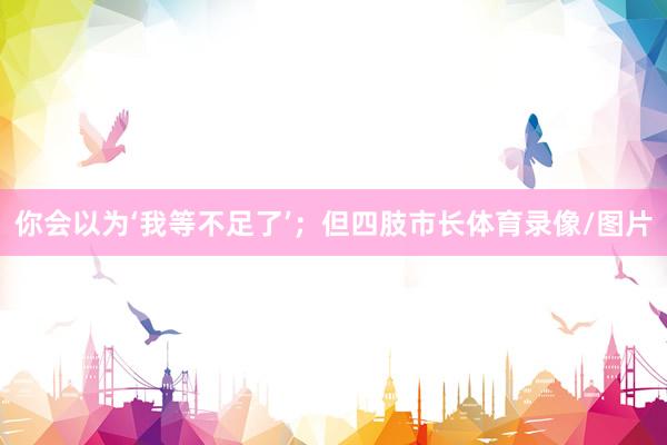 你会以为‘我等不足了’；但四肢市长体育录像/图片